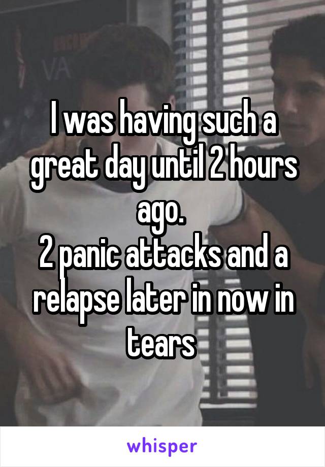I was having such a great day until 2 hours ago. 
2 panic attacks and a relapse later in now in tears 