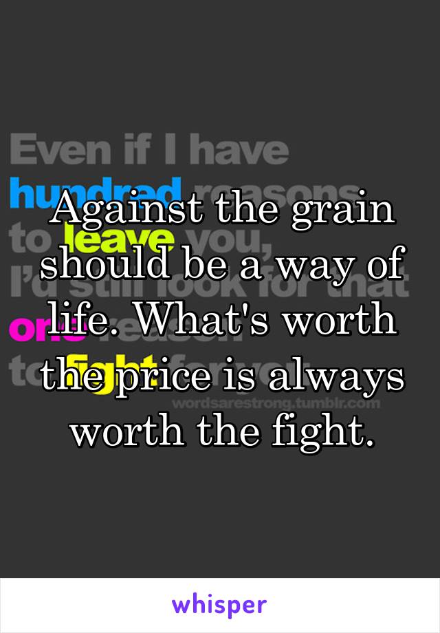 Against the grain should be a way of life. What's worth the price is always worth the fight.