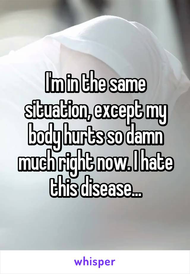 I'm in the same situation, except my body hurts so damn much right now. I hate this disease...