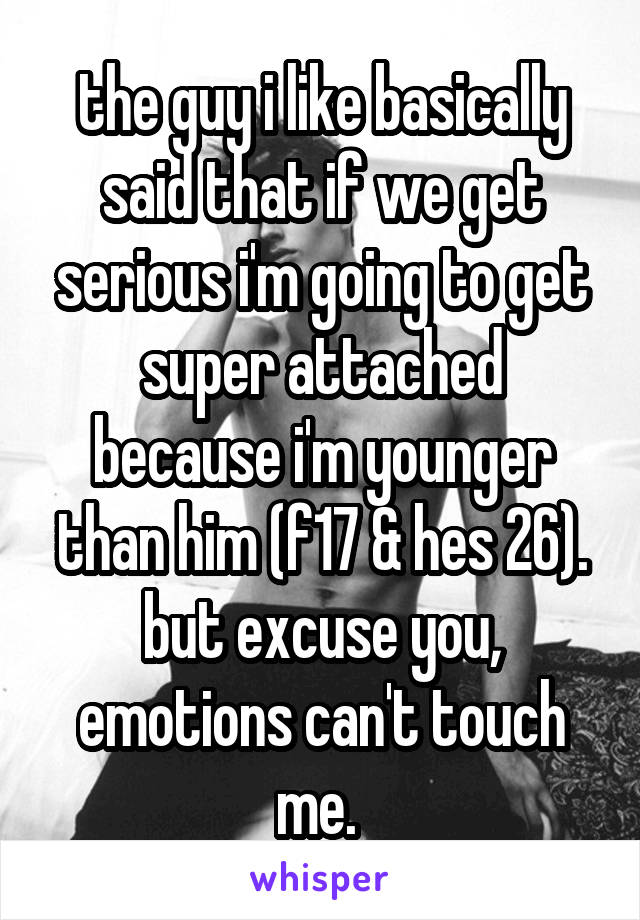 the guy i like basically said that if we get serious i'm going to get super attached because i'm younger than him (f17 & hes 26). but excuse you, emotions can't touch me. 