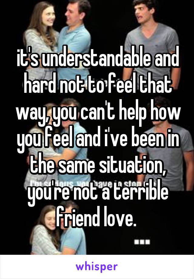 it's understandable and hard not to feel that way, you can't help how you feel and i've been in the same situation, you're not a terrible friend love. 