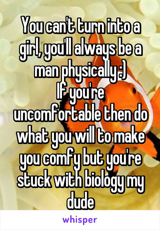 You can't turn into a girl, you'll always be a man physically :)
If you're uncomfortable then do what you will to make you comfy but you're stuck with biology my dude