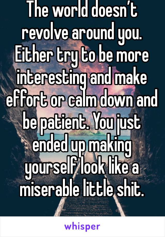 The world doesn’t revolve around you. Either try to be more interesting and make effort or calm down and be patient. You just ended up making yourself look like a miserable little shit.