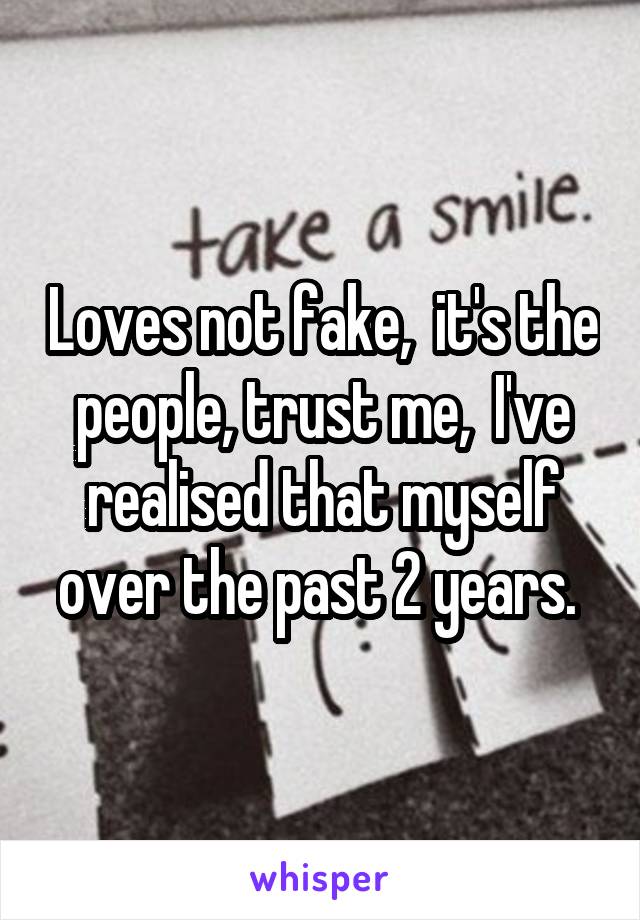 Loves not fake,  it's the people, trust me,  I've realised that myself over the past 2 years. 