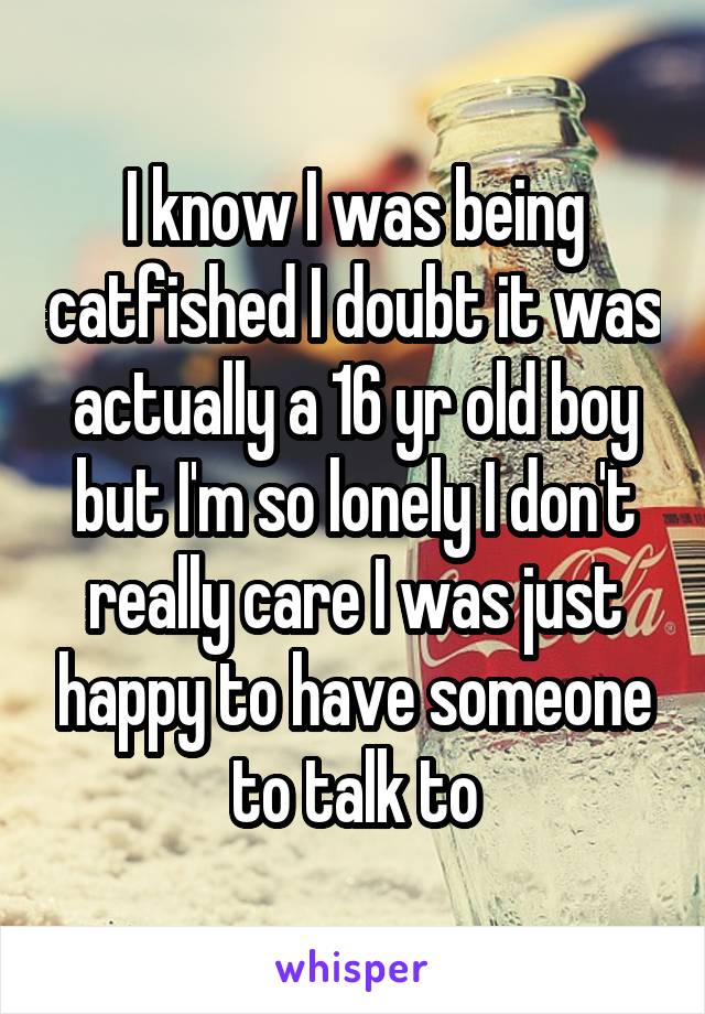 I know I was being catfished I doubt it was actually a 16 yr old boy but I'm so lonely I don't really care I was just happy to have someone to talk to