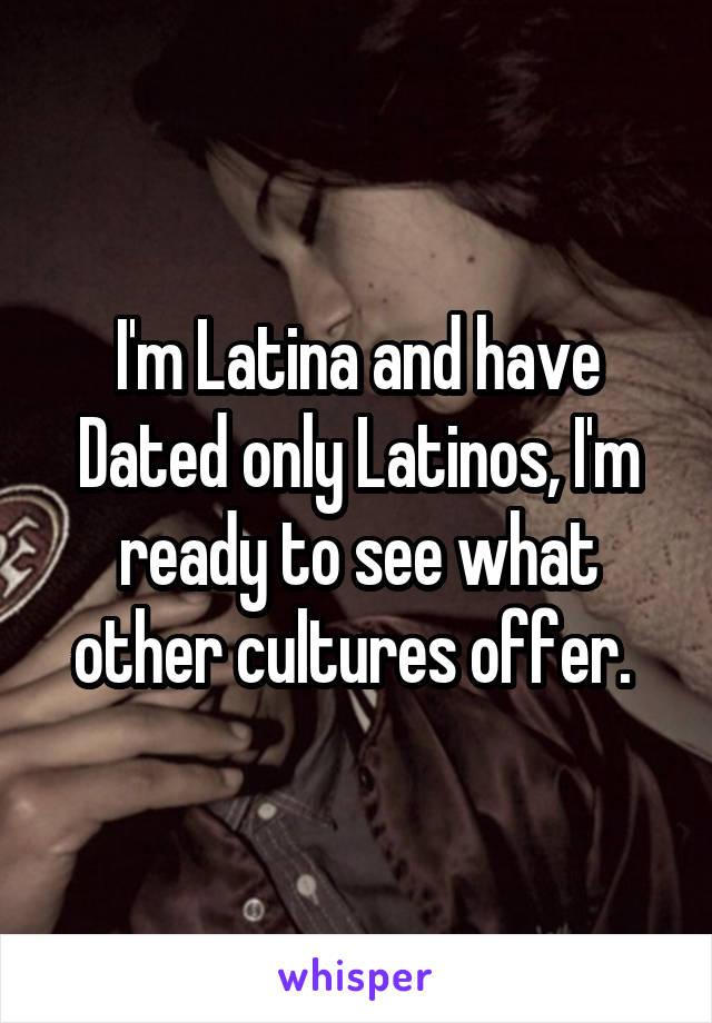 I'm Latina and have Dated only Latinos, I'm ready to see what other cultures offer. 