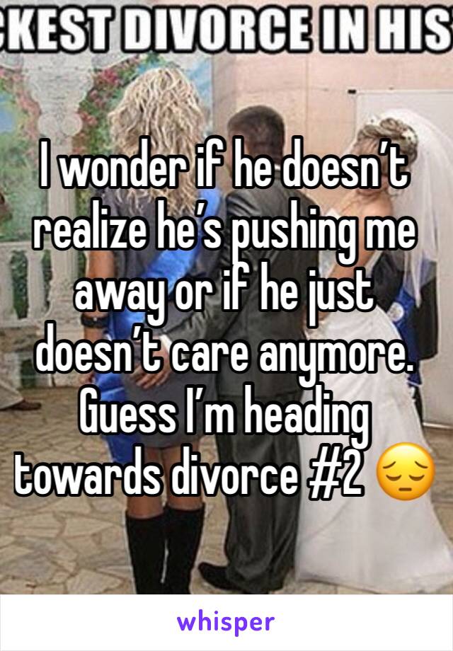 I wonder if he doesn’t realize he’s pushing me away or if he just doesn’t care anymore. Guess I’m heading towards divorce #2 😔