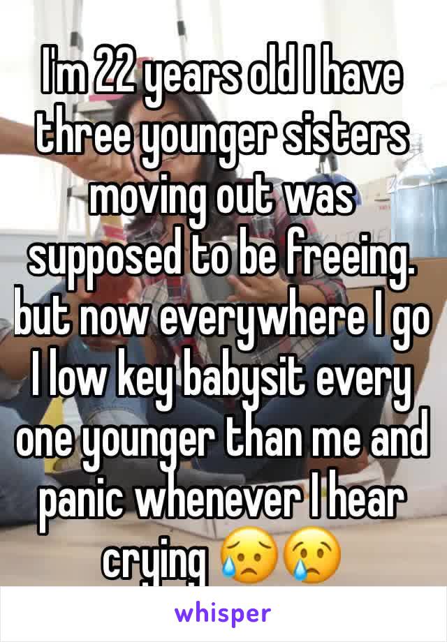 I'm 22 years old I have three younger sisters moving out was supposed to be freeing. but now everywhere I go I low key babysit every one younger than me and panic whenever I hear crying ðŸ˜¥ðŸ˜¢
