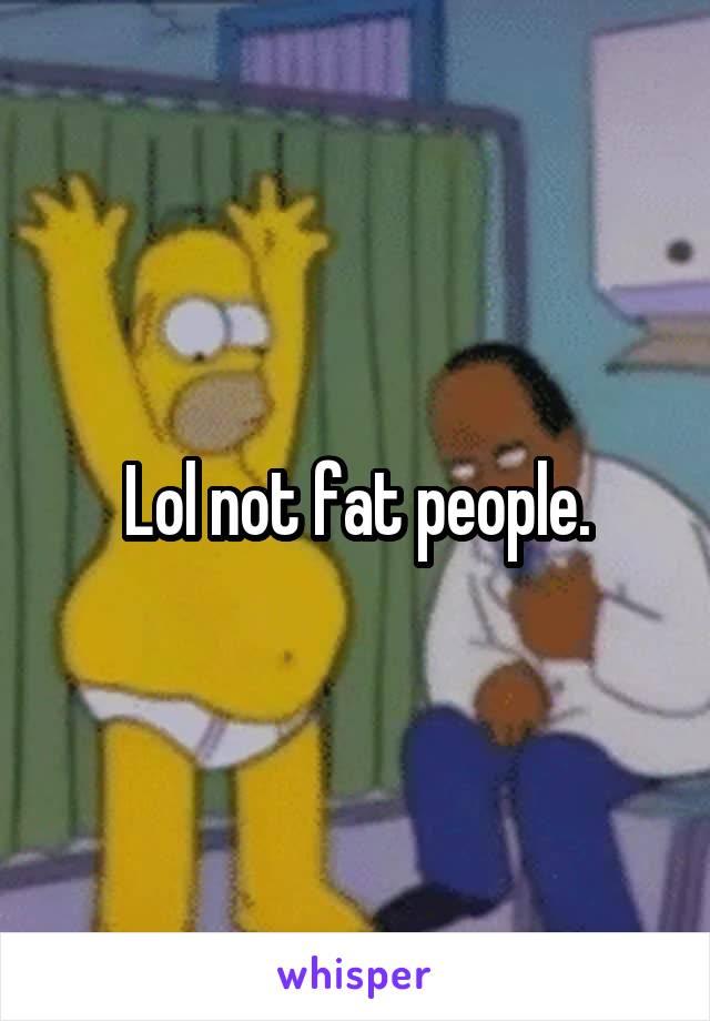 Lol not fat people.