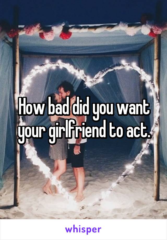 How bad did you want your girlfriend to act.