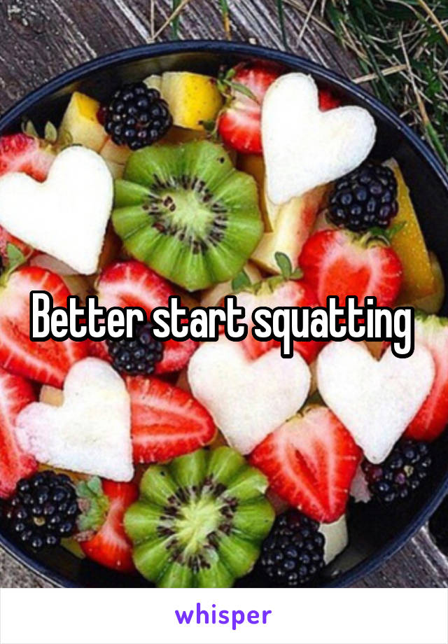 Better start squatting 