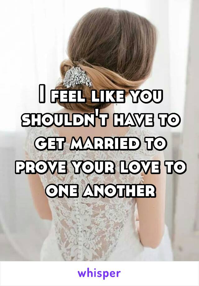 I feel like you shouldn't have to get married to prove your love to one another