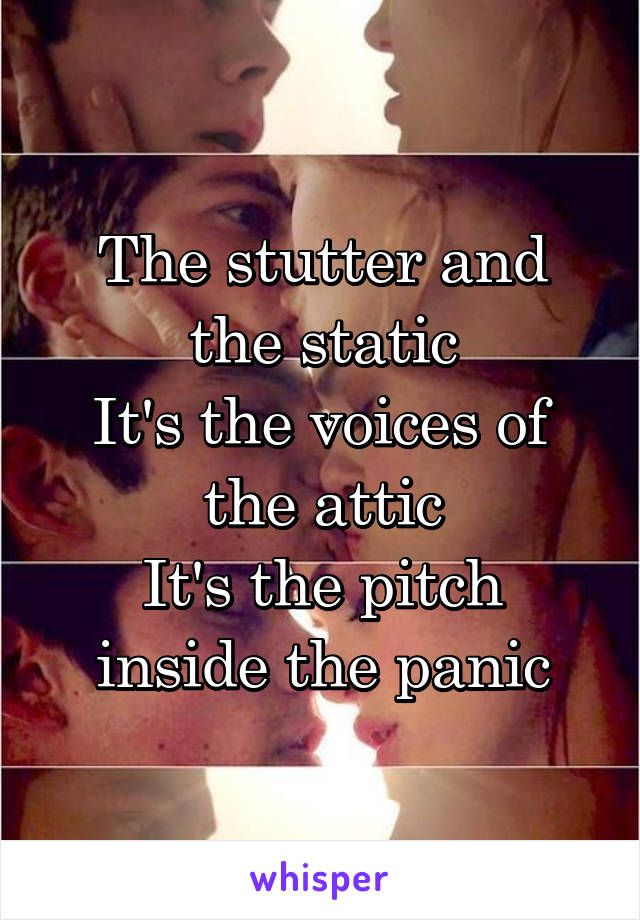 The stutter and the static
It's the voices of the attic
It's the pitch inside the panic