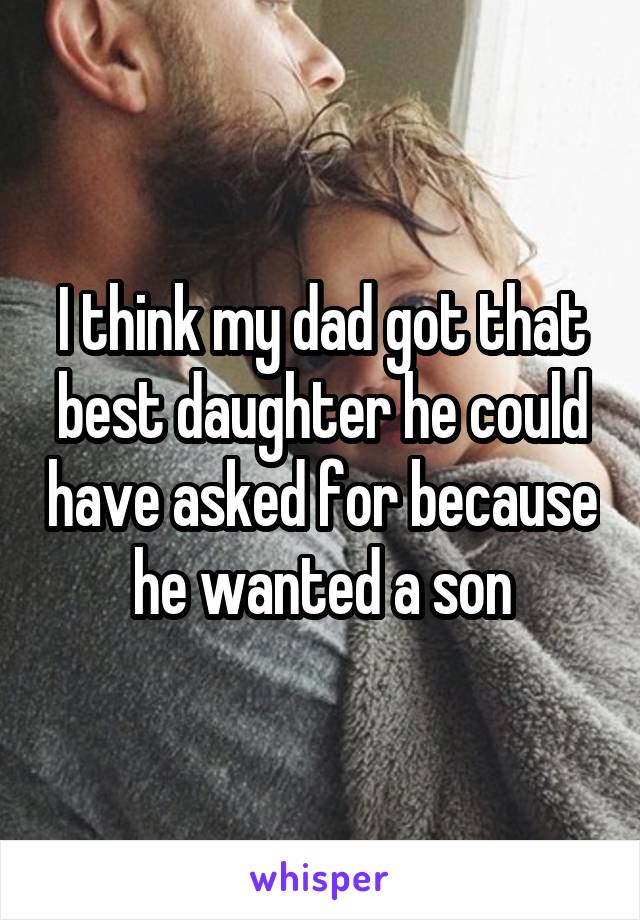 I think my dad got that best daughter he could have asked for because he wanted a son