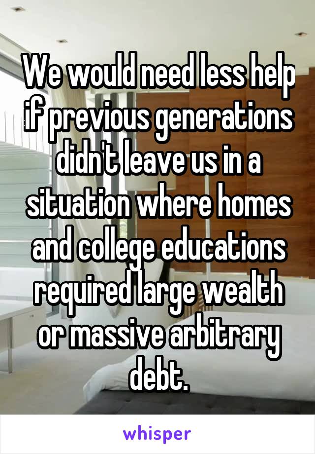 We would need less help if previous generations didn't leave us in a situation where homes and college educations required large wealth or massive arbitrary debt.
