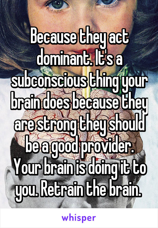 Because they act dominant. It's a subconscious thing your brain does because they are strong they should be a good provider. Your brain is doing it to you. Retrain the brain. 