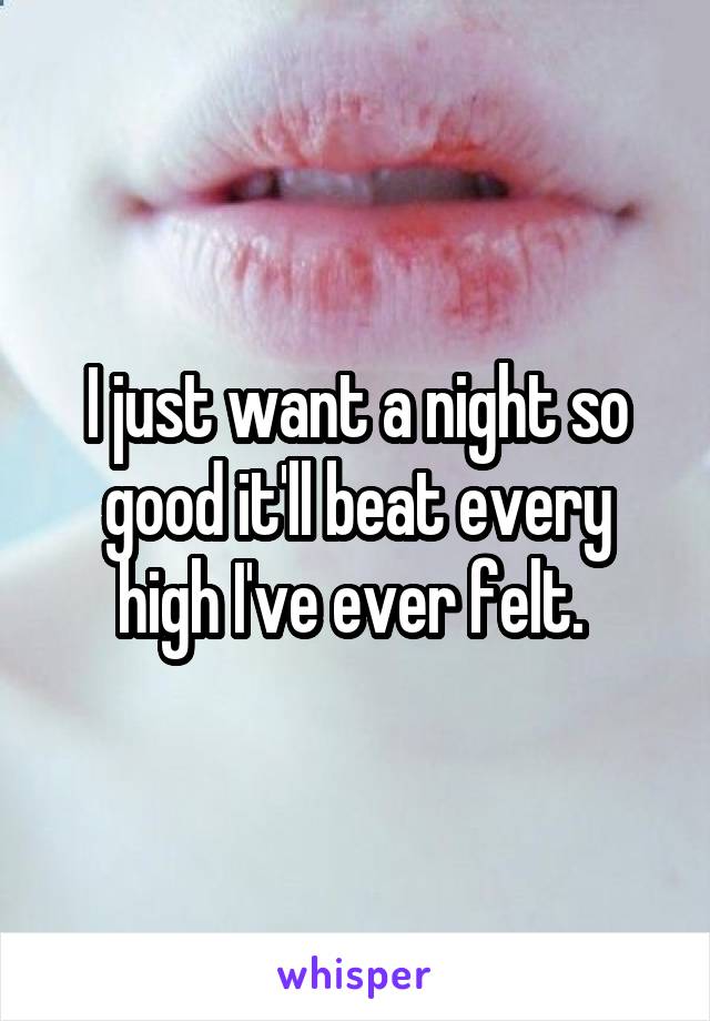 I just want a night so good it'll beat every high I've ever felt. 