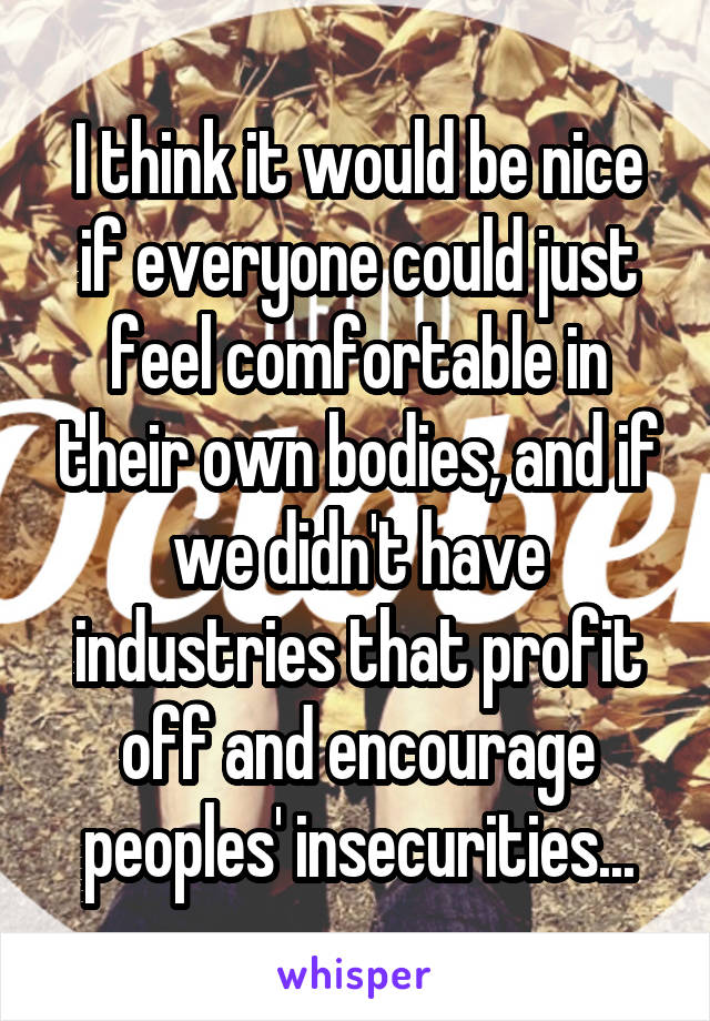 I think it would be nice if everyone could just feel comfortable in their own bodies, and if we didn't have industries that profit off and encourage peoples' insecurities...