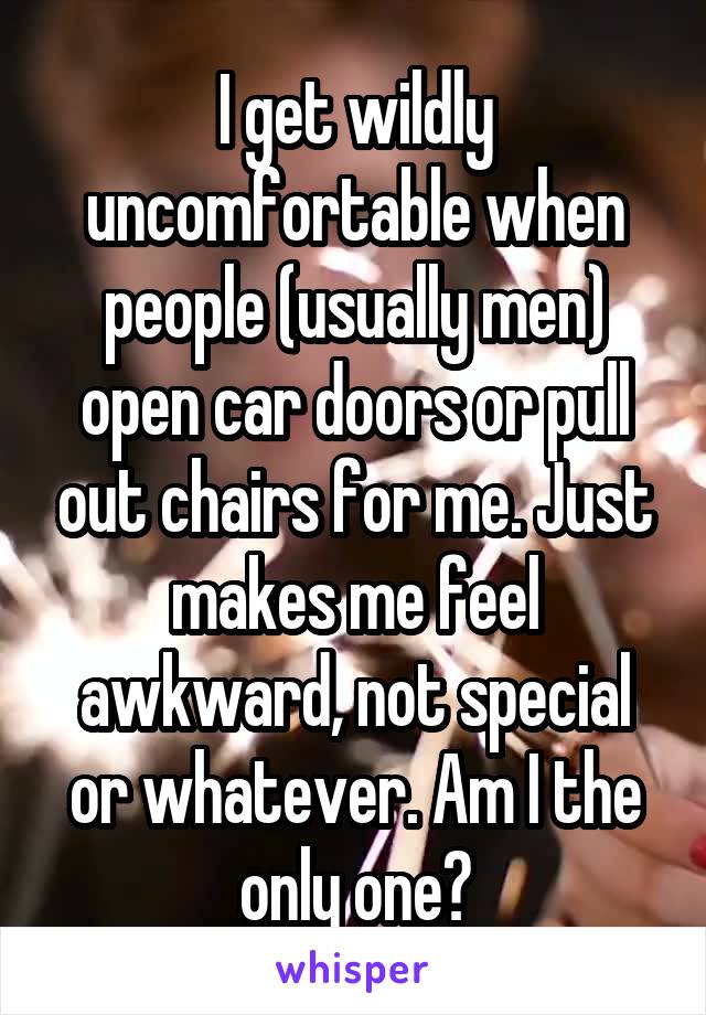 I get wildly uncomfortable when people (usually men) open car doors or pull out chairs for me. Just makes me feel awkward, not special or whatever. Am I the only one?