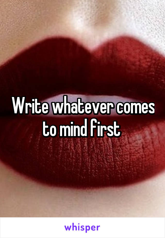 Write whatever comes to mind first 