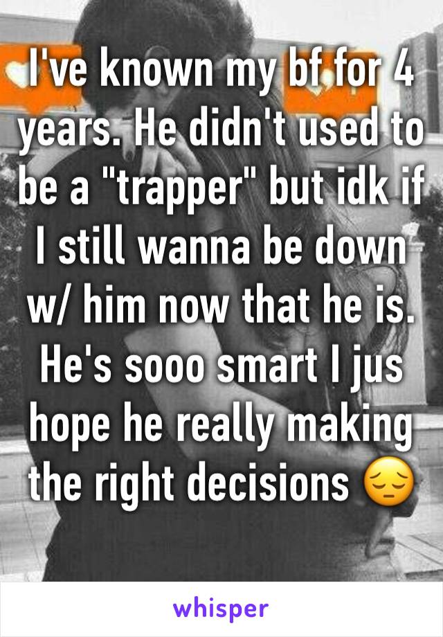 I've known my bf for 4 years. He didn't used to be a "trapper" but idk if I still wanna be down w/ him now that he is. He's sooo smart I jus hope he really making the right decisions 😔