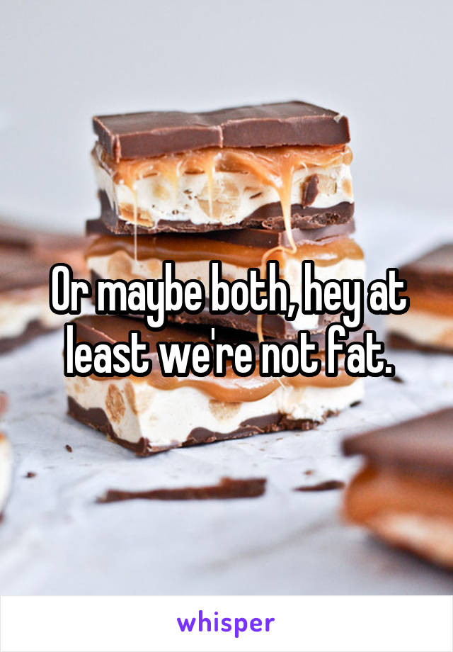 Or maybe both, hey at least we're not fat.