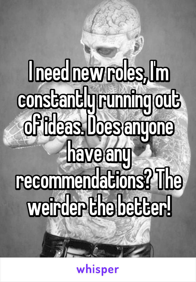 I need new roles, I'm constantly running out of ideas. Does anyone have any recommendations? The weirder the better!