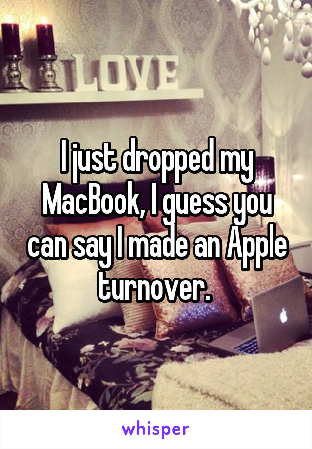 I just dropped my MacBook, I guess you can say I made an Apple turnover. 