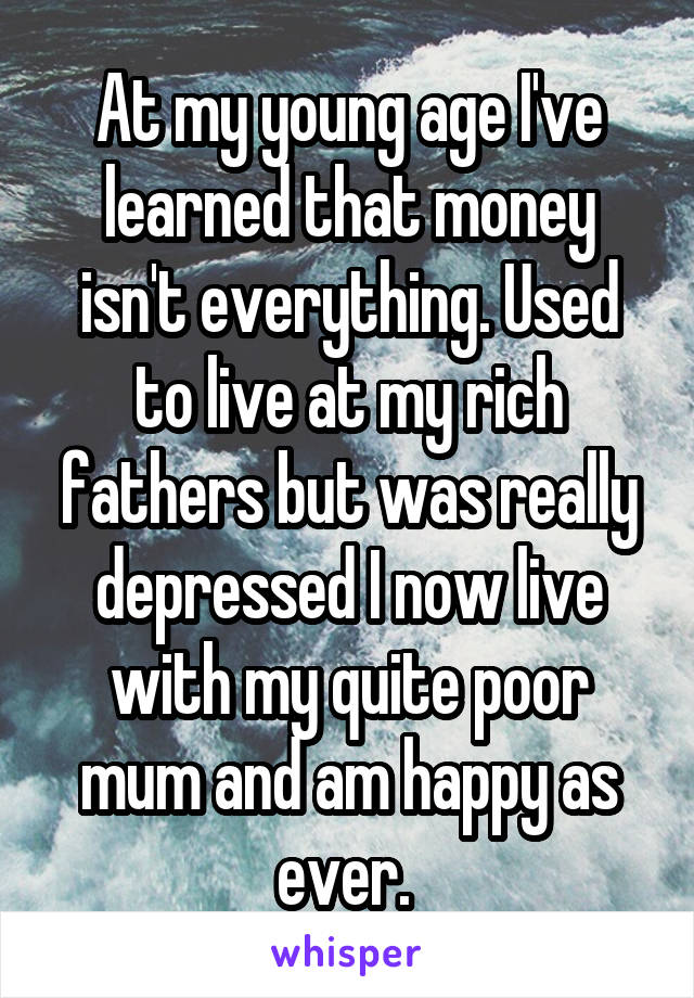 At my young age I've learned that money isn't everything. Used to live at my rich fathers but was really depressed I now live with my quite poor mum and am happy as ever. 