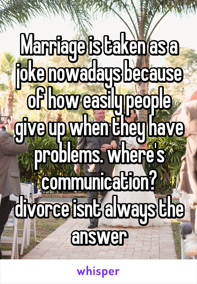 Marriage is taken as a joke nowadays because of how easily people give up when they have problems. where's communication? divorce isnt always the answer