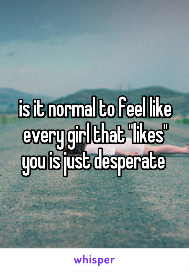is it normal to feel like every girl that "likes" you is just desperate 