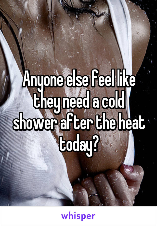 Anyone else feel like they need a cold shower after the heat today?