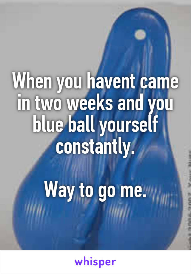When you havent came in two weeks and you blue ball yourself constantly.

Way to go me.