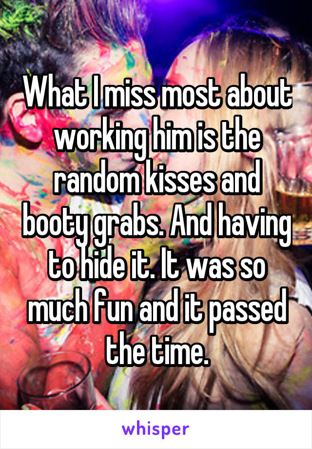 What I miss most about working him is the random kisses and booty grabs. And having to hide it. It was so much fun and it passed the time.