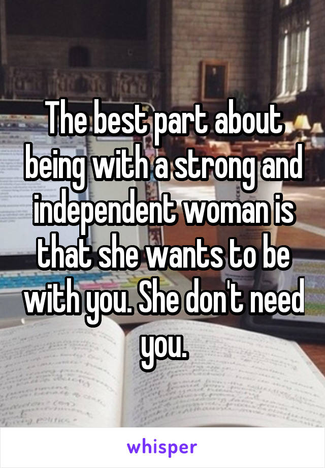 The best part about being with a strong and independent woman is that she wants to be with you. She don't need you.