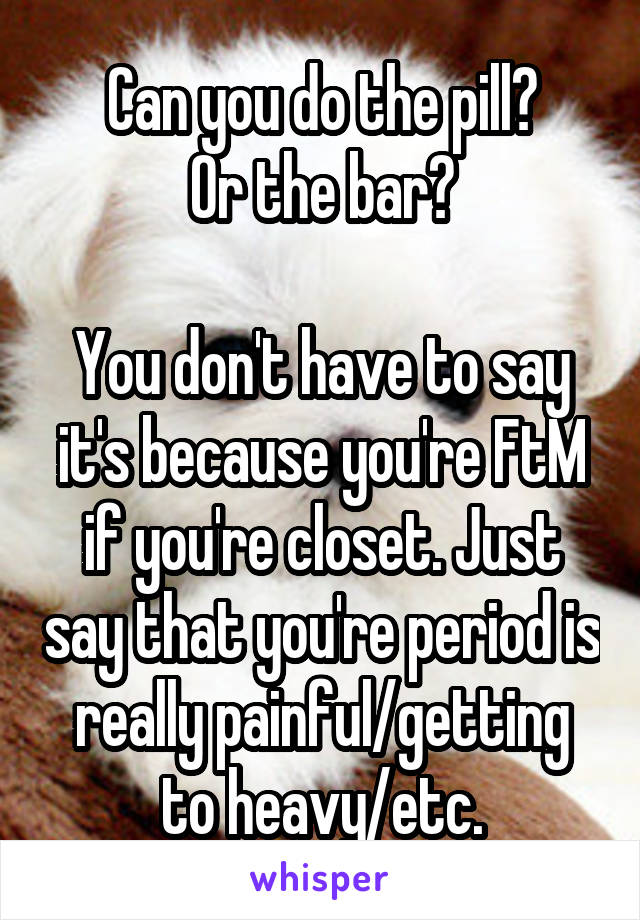 Can you do the pill?
Or the bar?

You don't have to say it's because you're FtM if you're closet. Just say that you're period is really painful/getting to heavy/etc.
