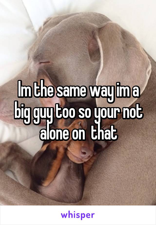 Im the same way im a big guy too so your not alone on  that