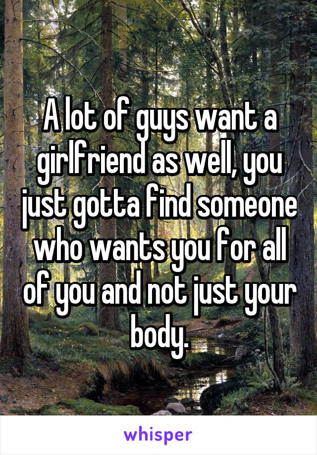 A lot of guys want a girlfriend as well, you just gotta find someone who wants you for all of you and not just your body.