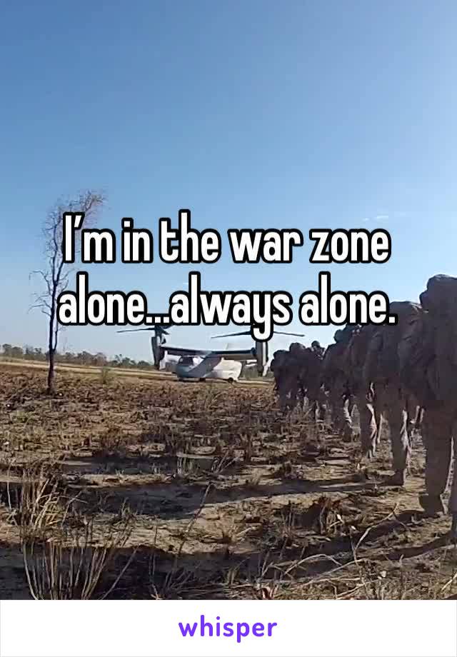I’m in the war zone alone...always alone.