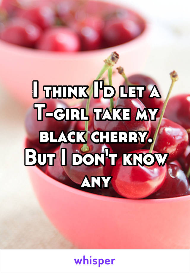 I think I'd let a T-girl take my black cherry.
But I don't know any