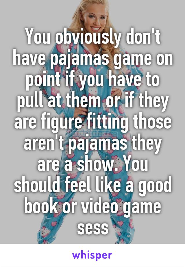 You obviously don't have pajamas game on point if you have to pull at them or if they are figure fitting those aren't pajamas they are a show. You should feel like a good book or video game sess