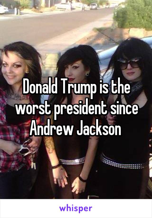 Donald Trump is the worst president since Andrew Jackson 