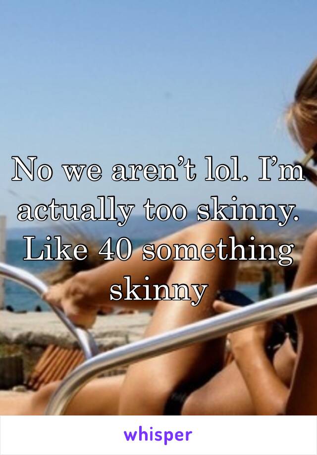 No we aren’t lol. I’m actually too skinny. Like 40 something skinny