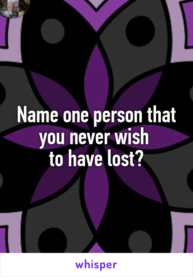 Name one person that you never wish 
to have lost?