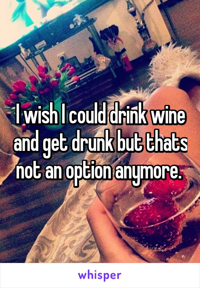 I wish I could drink wine and get drunk but thats not an option anymore. 