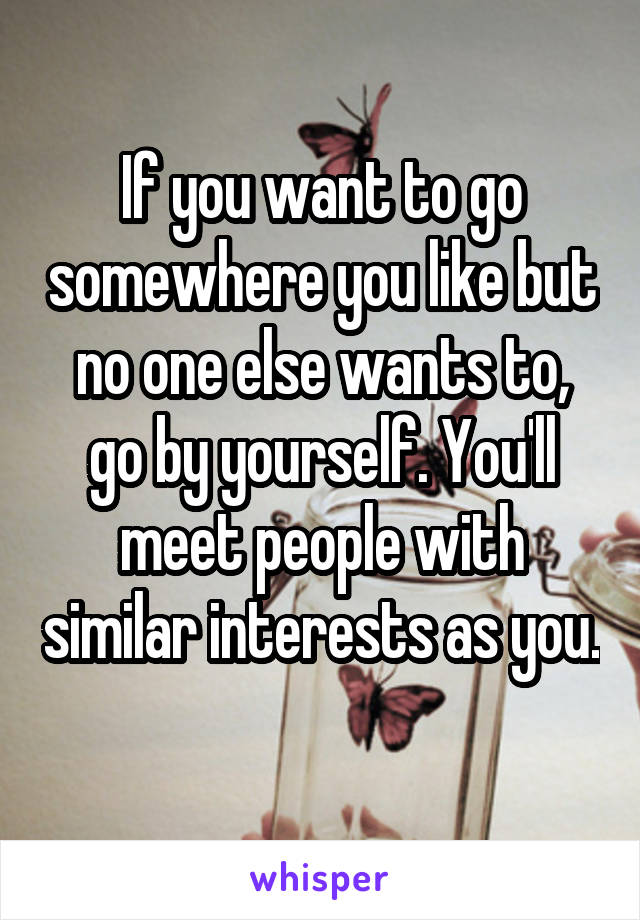 If you want to go somewhere you like but no one else wants to, go by yourself. You'll meet people with similar interests as you. 
