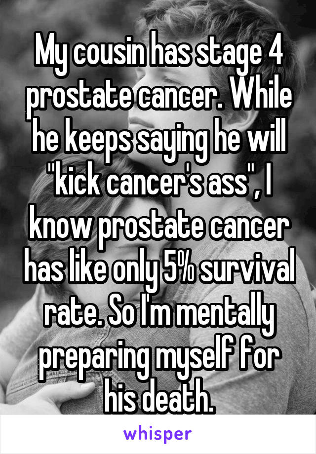 My cousin has stage 4 prostate cancer. While he keeps saying he will "kick cancer's ass", I know prostate cancer has like only 5% survival rate. So I'm mentally preparing myself for his death.