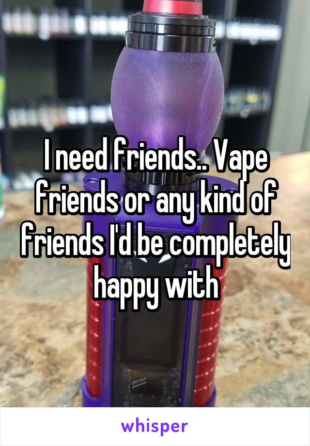 I need friends.. Vape friends or any kind of friends I'd be completely happy with