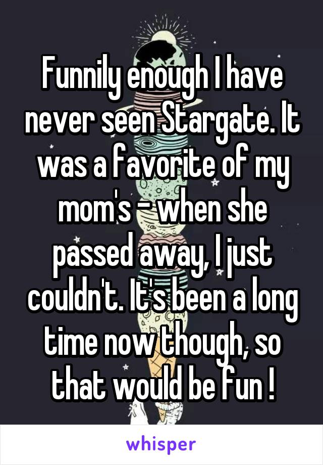 Funnily enough I have never seen Stargate. It was a favorite of my mom's - when she passed away, I just couldn't. It's been a long time now though, so that would be fun !