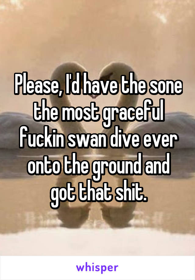 Please, I'd have the sone the most graceful fuckin swan dive ever onto the ground and got that shit.
